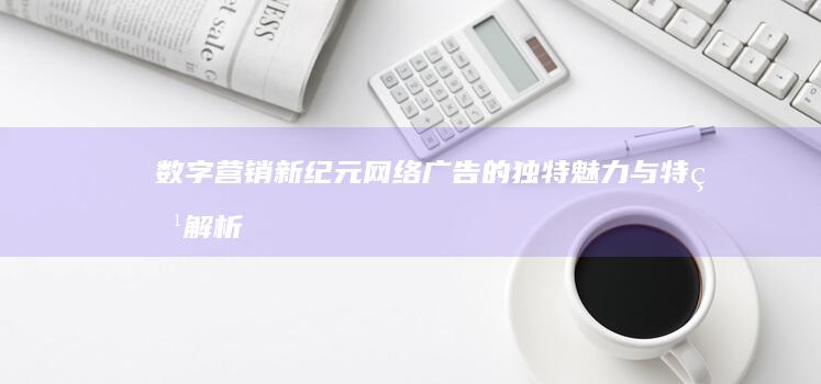 数字营销新纪元：网络广告的独特魅力与特点解析